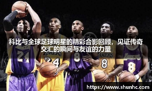 科比与全球足球明星的精彩合影回顾，见证传奇交汇的瞬间与友谊的力量